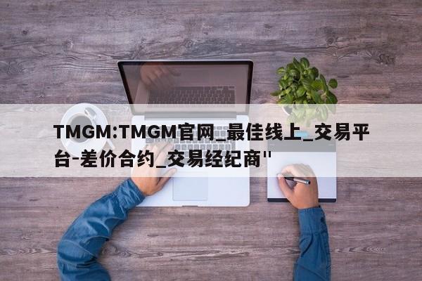 TMGM:TMGM官网_最佳线上_交易平台-差价合约_交易经纪商"